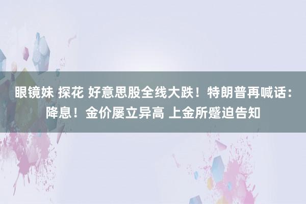 眼镜妹 探花 好意思股全线大跌！特朗普再喊话：降息！金价屡立异高 上金所蹙迫告知