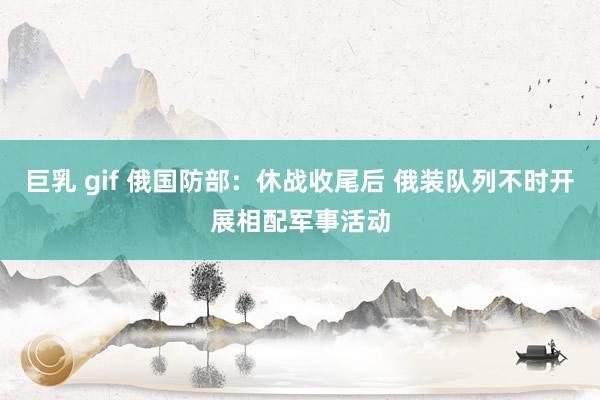 巨乳 gif 俄国防部：休战收尾后 俄装队列不时开展相配军事活动