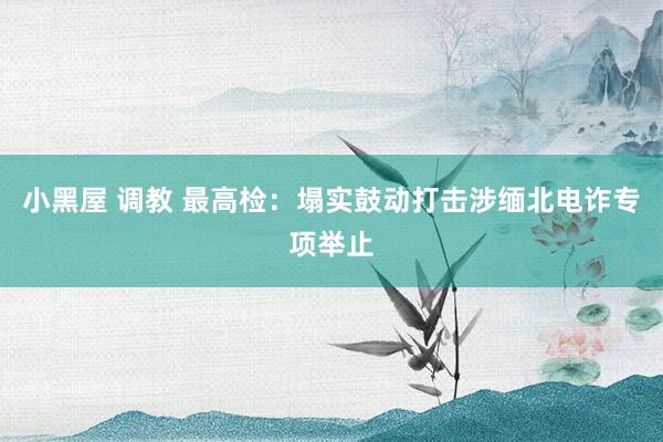 小黑屋 调教 最高检：塌实鼓动打击涉缅北电诈专项举止