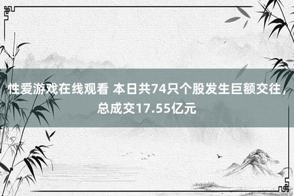 性爱游戏在线观看 本日共74只个股发生巨额交往，总成交17.55亿元