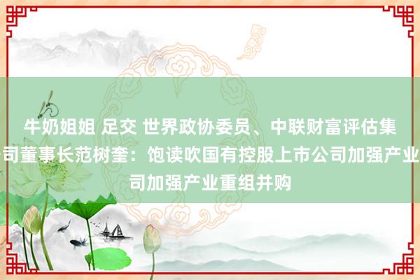 牛奶姐姐 足交 世界政协委员、中联财富评估集团有限公司董事长范树奎：饱读吹国有控股上市公司加强产业重组并购