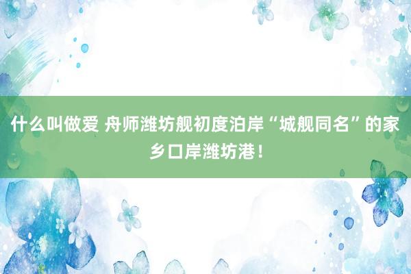 什么叫做爱 舟师潍坊舰初度泊岸“城舰同名”的家乡口岸潍坊港！