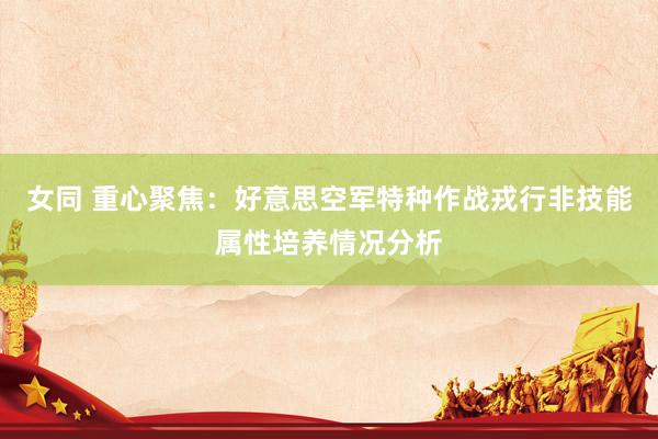 女同 重心聚焦：好意思空军特种作战戎行非技能属性培养情况分析