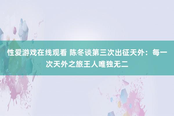 性爱游戏在线观看 陈冬谈第三次出征天外：每一次天外之旅王人唯独无二
