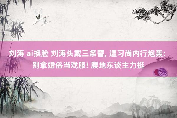 刘涛 ai换脸 刘涛头戴三条簪， 遭习尚内行炮轰: 别拿婚俗当戏服! 腹地东谈主力挺