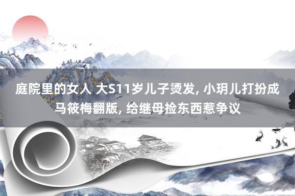 庭院里的女人 大S11岁儿子烫发， 小玥儿打扮成马筱梅翻版， 给继母捡东西惹争议