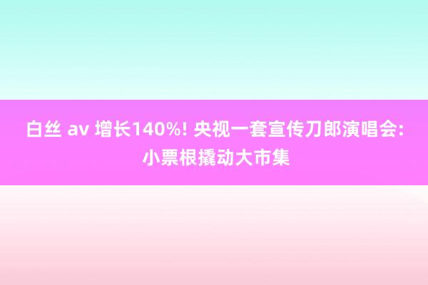 白丝 av 增长140%! 央视一套宣传刀郎演唱会: 小票根撬动大市集