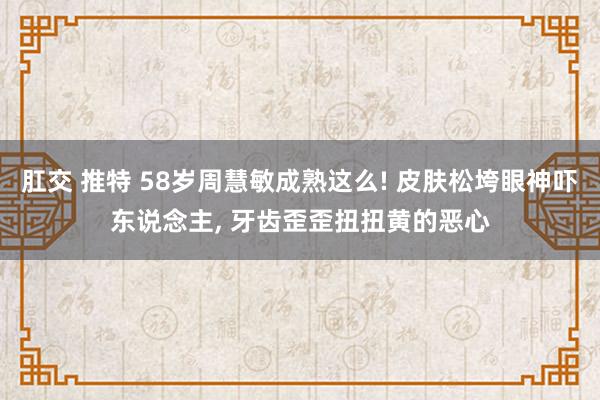 肛交 推特 58岁周慧敏成熟这么! 皮肤松垮眼神吓东说念主， 牙齿歪歪扭扭黄的恶心