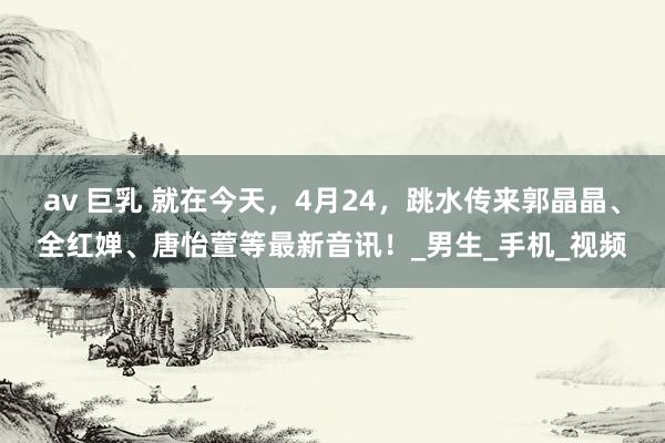 av 巨乳 就在今天，4月24，跳水传来郭晶晶、全红婵、唐怡萱等最新音讯！_男生_手机_视频