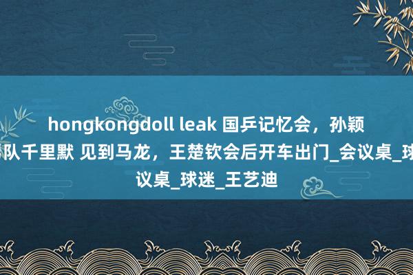 hongkongdoll leak 国乒记忆会，孙颖莎发言，男队千里默 见到马龙，王楚钦会后开车出门_会议桌_球迷_王艺迪