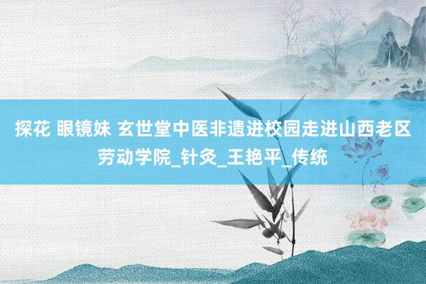 探花 眼镜妹 玄世堂中医非遗进校园走进山西老区劳动学院_针灸_王艳平_传统