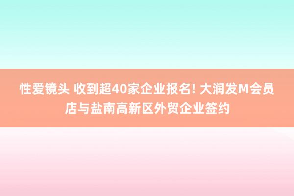 性爱镜头 收到超40家企业报名! 大润发M会员店与盐南高新区外贸企业签约