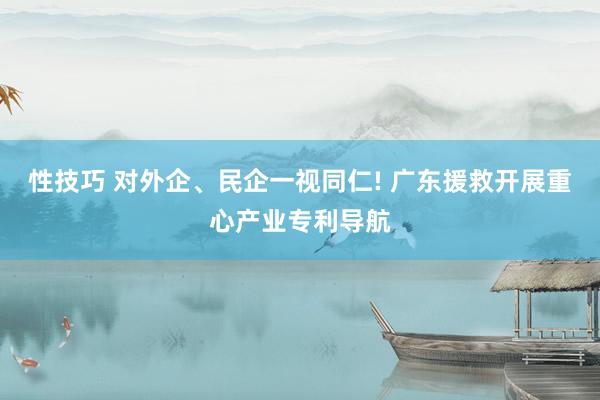 性技巧 对外企、民企一视同仁! 广东援救开展重心产业专利导航