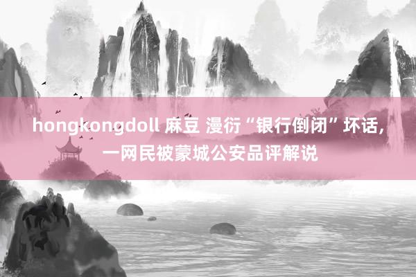 hongkongdoll 麻豆 漫衍“银行倒闭”坏话， 一网民被蒙城公安品评解说