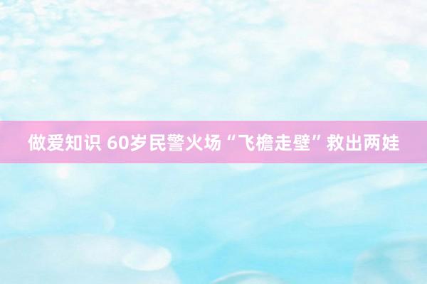 做爱知识 60岁民警火场“飞檐走壁”救出两娃