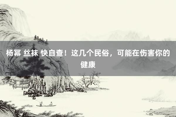杨幂 丝袜 快自查！这几个民俗，可能在伤害你的健康