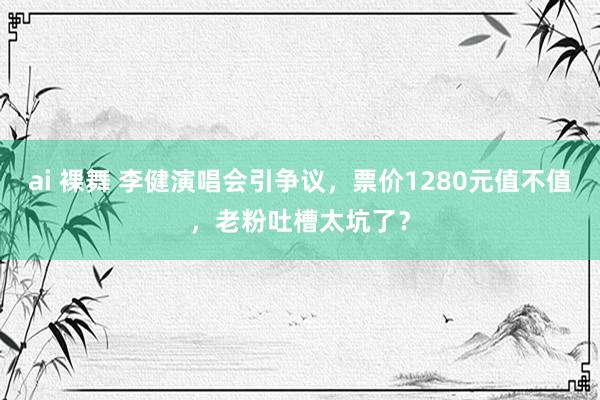 ai 裸舞 李健演唱会引争议，票价1280元值不值，老粉吐槽太坑了？