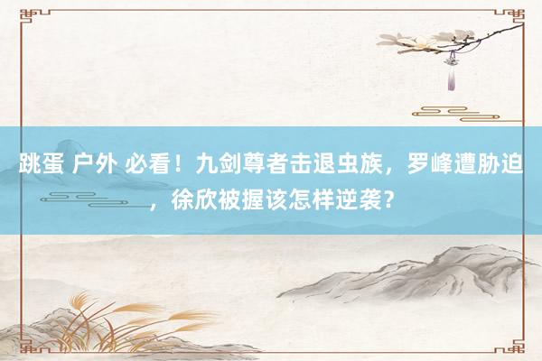 跳蛋 户外 必看！九剑尊者击退虫族，罗峰遭胁迫，徐欣被握该怎样逆袭？