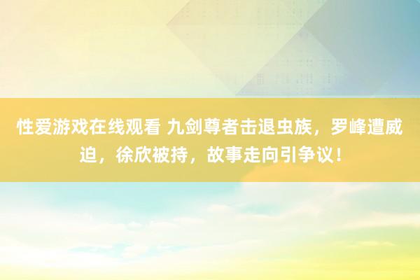 性爱游戏在线观看 九剑尊者击退虫族，罗峰遭威迫，徐欣被持，故事走向引争议！