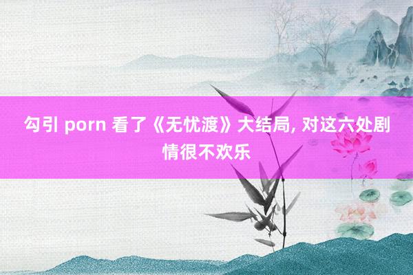 勾引 porn 看了《无忧渡》大结局， 对这六处剧情很不欢乐