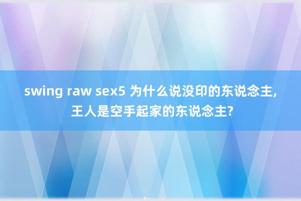 swing raw sex5 为什么说没印的东说念主， 王人是空手起家的东说念主?
