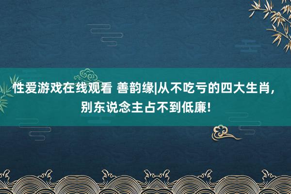 性爱游戏在线观看 善韵缘|从不吃亏的四大生肖， 别东说念主占不到低廉!