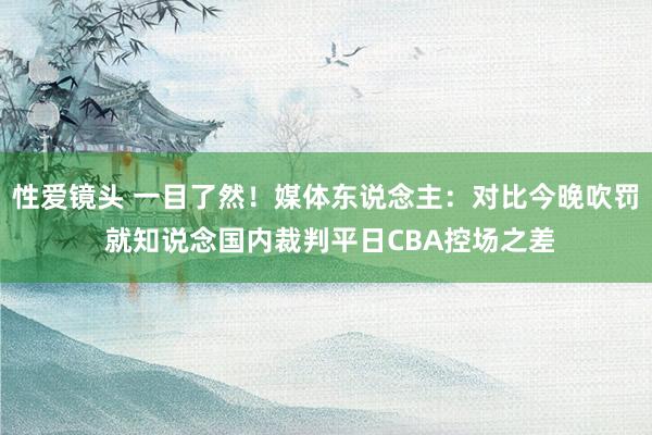 性爱镜头 一目了然！媒体东说念主：对比今晚吹罚 就知说念国内裁判平日CBA控场之差