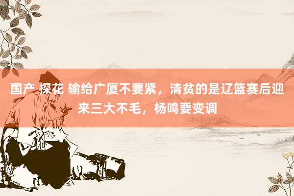 国产 探花 输给广厦不要紧，清贫的是辽篮赛后迎来三大不毛，杨鸣要变调