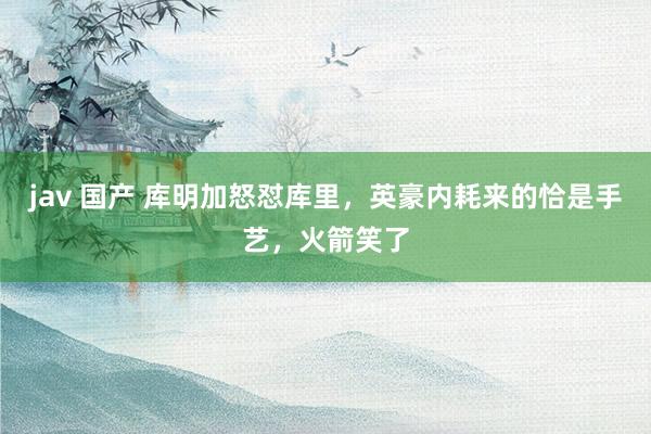 jav 国产 库明加怒怼库里，英豪内耗来的恰是手艺，火箭笑了