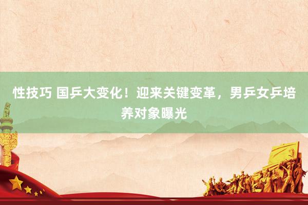 性技巧 国乒大变化！迎来关键变革，男乒女乒培养对象曝光