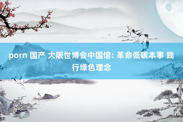porn 国产 大阪世博会中国馆: 革命低碳本事 践行绿色理念