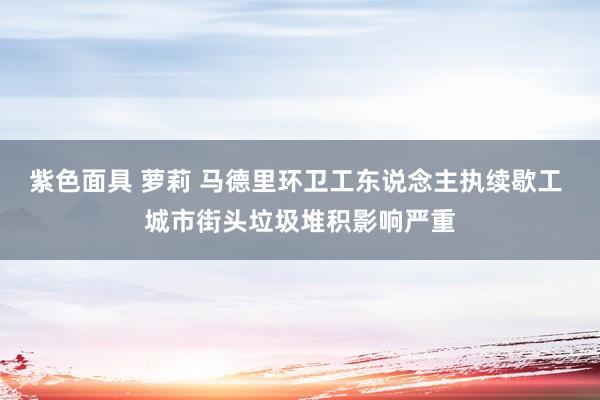 紫色面具 萝莉 马德里环卫工东说念主执续歇工 城市街头垃圾堆积影响严重
