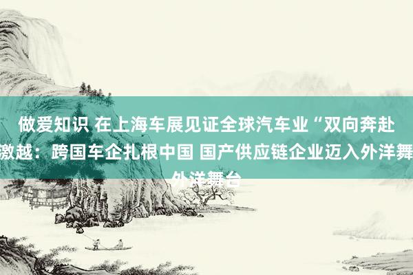 做爱知识 在上海车展见证全球汽车业“双向奔赴”激越：跨国车企扎根中国 国产供应链企业迈入外洋舞台