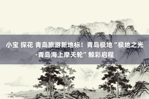 小宝 探花 青岛旅游新地标！青岛极地“极地之光·青岛海上摩天轮”鲸彩启程