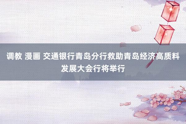 调教 漫画 交通银行青岛分行救助青岛经济高质料发展大会行将举行