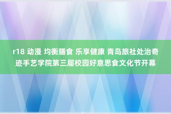 r18 动漫 均衡膳食 乐享健康 青岛旅社处治奇迹手艺学院第三届校园好意思食文化节开幕