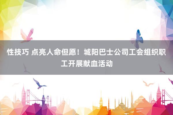 性技巧 点亮人命但愿！城阳巴士公司工会组织职工开展献血活动