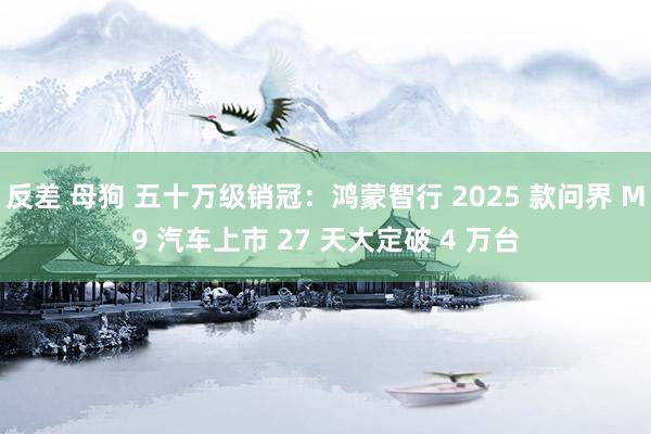 反差 母狗 五十万级销冠：鸿蒙智行 2025 款问界 M9 汽车上市 27 天大定破 4 万台
