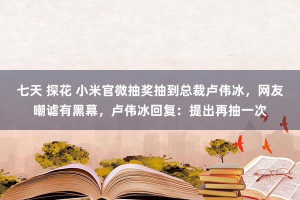 七天 探花 小米官微抽奖抽到总裁卢伟冰，网友嘲谑有黑幕，卢伟冰回复：提出再抽一次