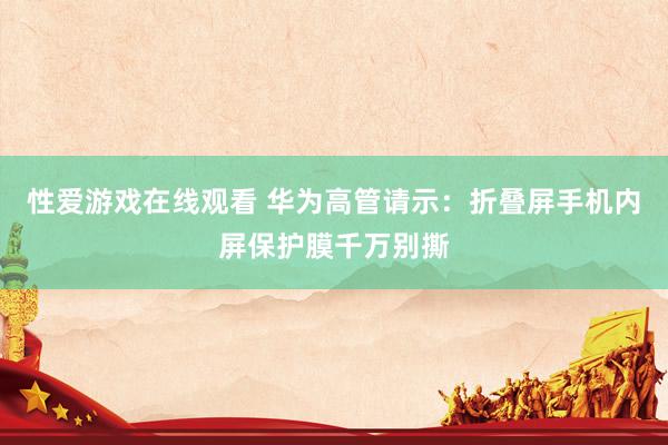 性爱游戏在线观看 华为高管请示：折叠屏手机内屏保护膜千万别撕