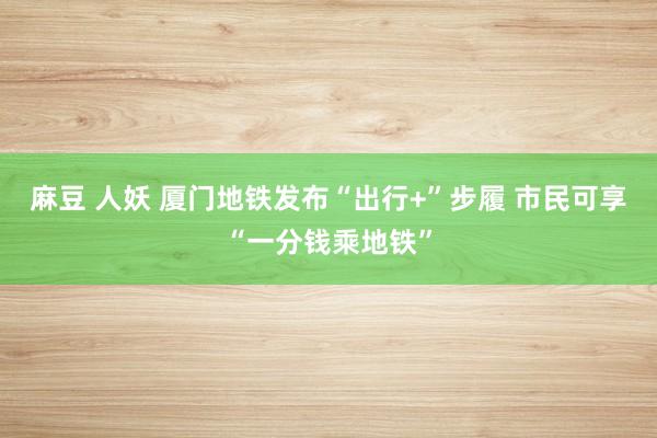 麻豆 人妖 厦门地铁发布“出行+”步履 市民可享“一分钱乘地铁”