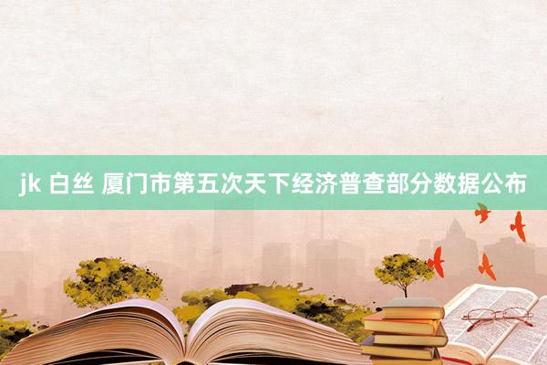 jk 白丝 厦门市第五次天下经济普查部分数据公布
