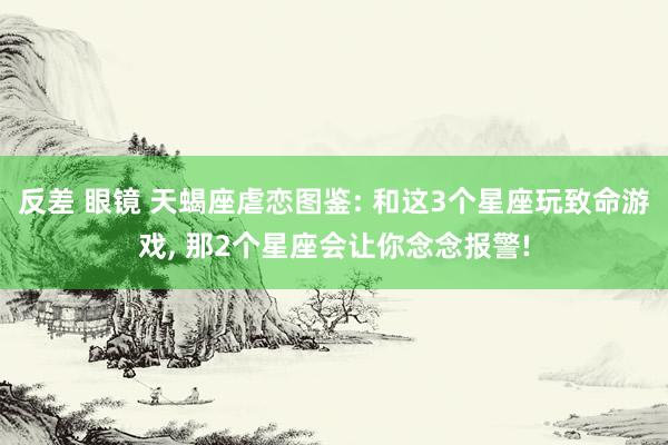 反差 眼镜 天蝎座虐恋图鉴: 和这3个星座玩致命游戏, 那2个星座会让你念念报警!
