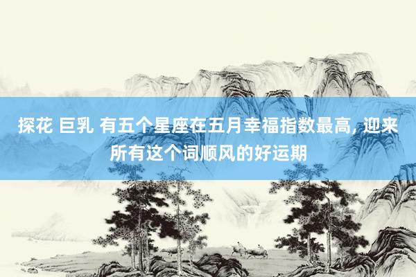 探花 巨乳 有五个星座在五月幸福指数最高, 迎来所有这个词顺风的好运期
