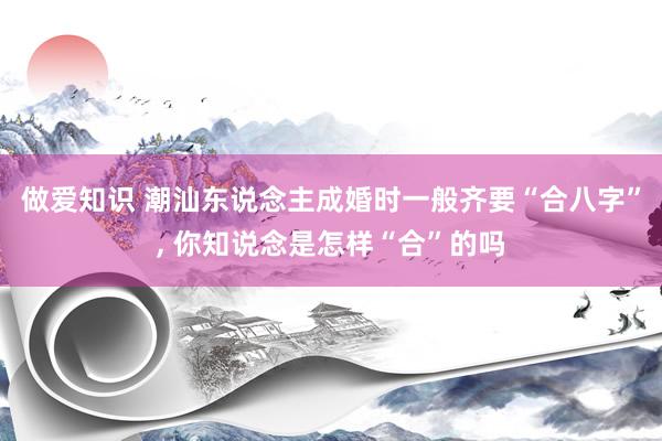 做爱知识 潮汕东说念主成婚时一般齐要“合八字”， 你知说念是怎样“合”的吗