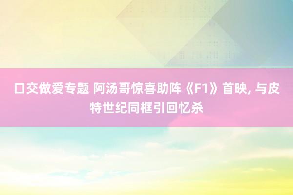 口交做爱专题 阿汤哥惊喜助阵《F1》首映， 与皮特世纪同框引回忆杀