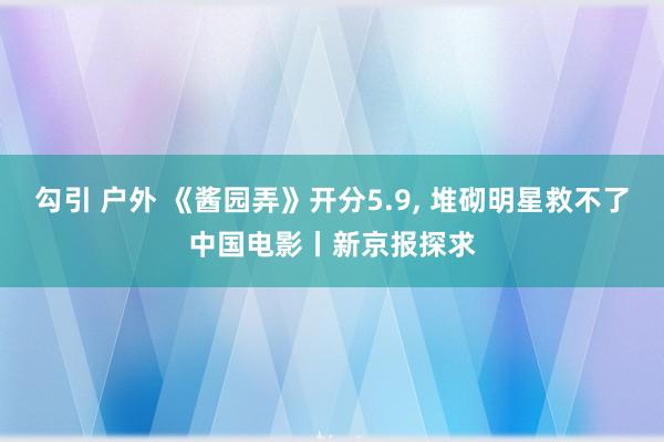 勾引 户外 《酱园弄》开分5.9， 堆砌明星救不了中国电影丨新京报探求