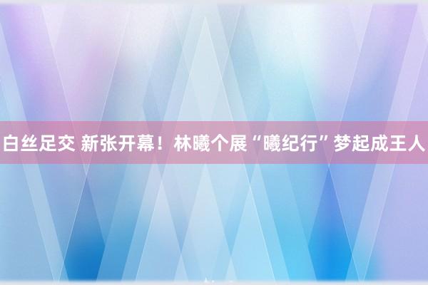 白丝足交 新张开幕！林曦个展“曦纪行”梦起成王人